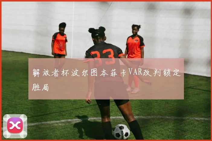 解放者杯波尔图本菲卡VAR改判锁定胜局