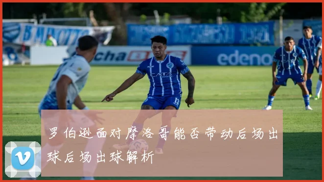 罗伯逊面对摩洛哥能否带动后场出球后场出球解析