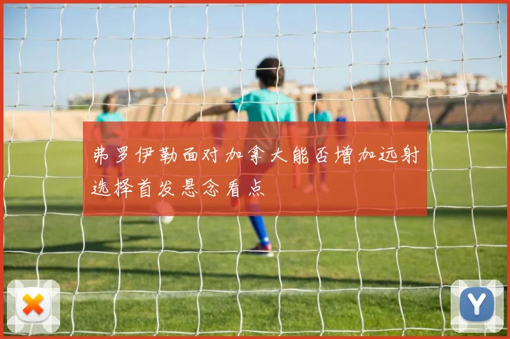 弗罗伊勒面对加拿大能否增加远射选择首发悬念看点