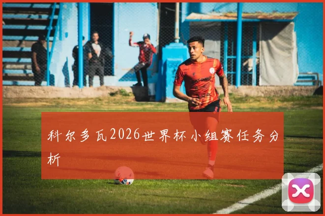 科尔多瓦2026世界杯小组赛任务分析