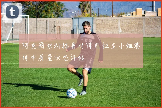阿克图尔科格鲁对阵巴拉圭小组赛传中质量状态评估