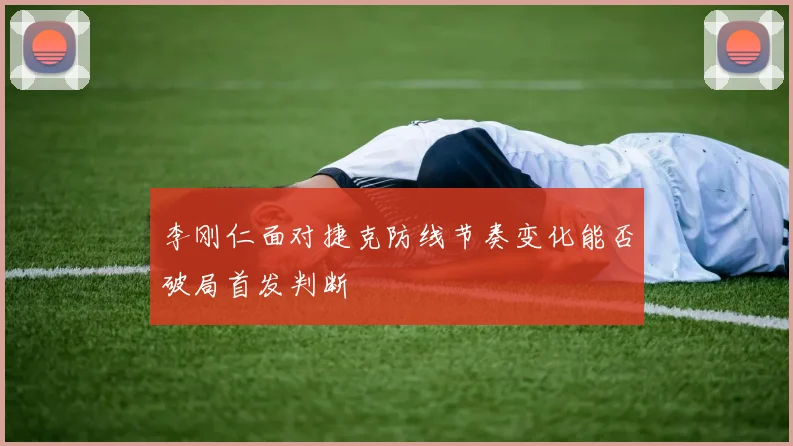 李刚仁面对捷克防线节奏变化能否破局首发判断
