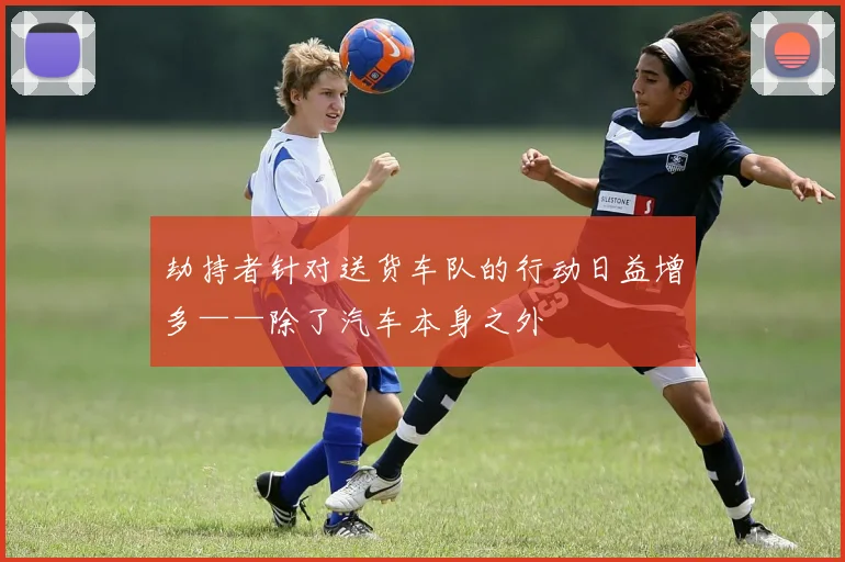 劫持者针对送货车队的行动日益增多——除了汽车本身之外