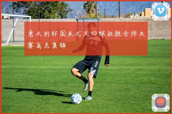 意大利杯国米尤文四球狂胜会师决赛高光集锦