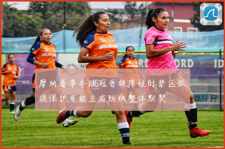 摩纳哥争夺欧冠晋级席位时禁区弧顶保护可能左右防线整体默契