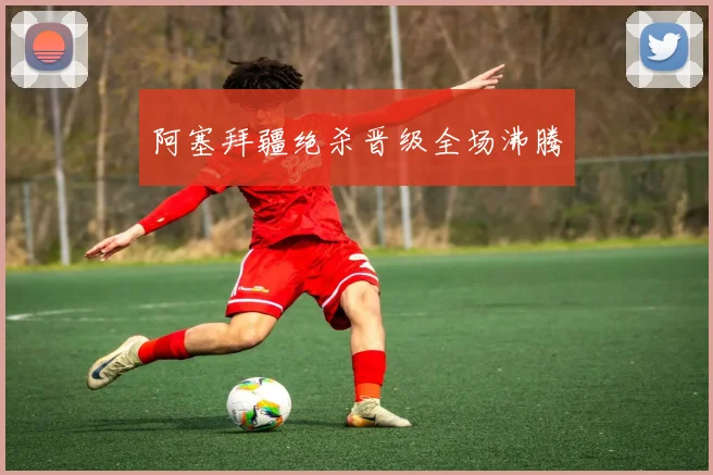 阿塞拜疆绝杀晋级全场沸腾