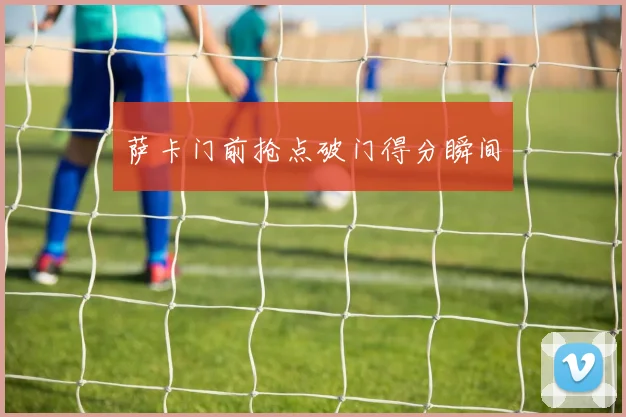 萨卡门前抢点破门得分瞬间