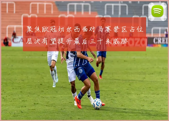 聚焦欧冠切尔西面对马赛禁区占位层次有望提升最后三十米威胁