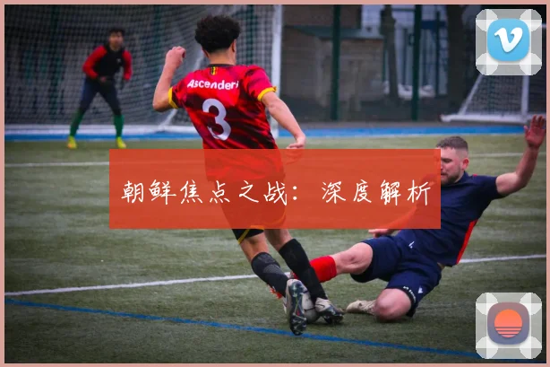 朝鲜焦点之战：深度解析