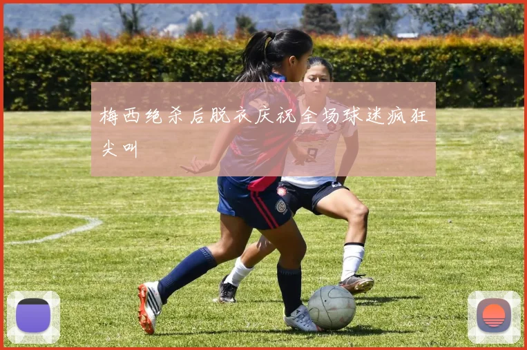 梅西绝杀后脱衣庆祝全场球迷疯狂尖叫