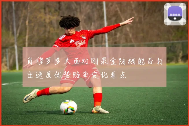 肖穆罗多夫面对刚果金防线能否打出速度优势赔率变化看点