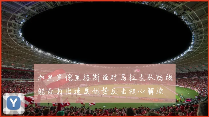 加里罗德里格斯面对乌拉圭队防线能否打出速度优势反击核心解读