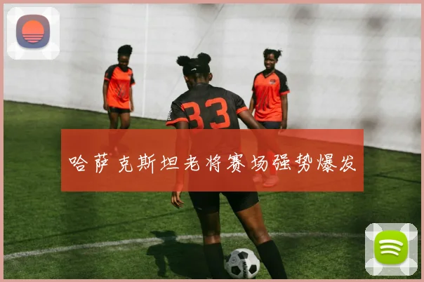 哈萨克斯坦老将赛场强势爆发