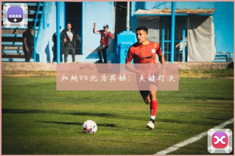 加纳vs北马其顿：关键对决