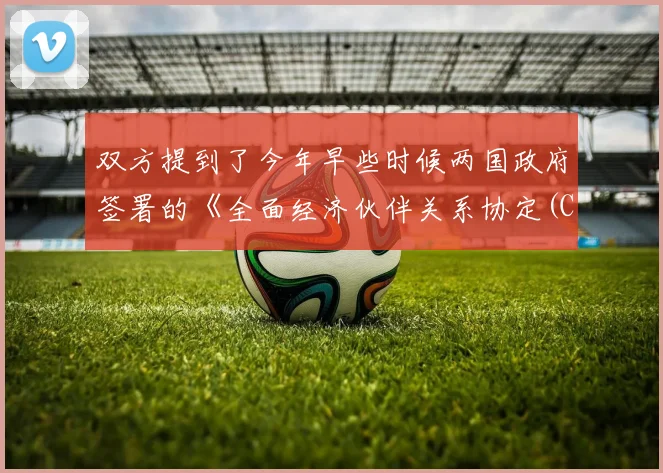 双方提到了今年早些时候两国政府签署的《全面经济伙伴关系协定(CEPA)》
