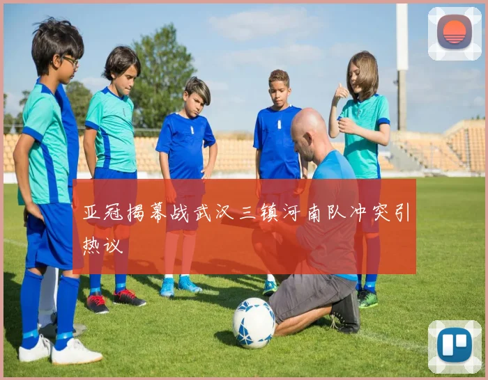 亚冠揭幕战武汉三镇河南队冲突引热议