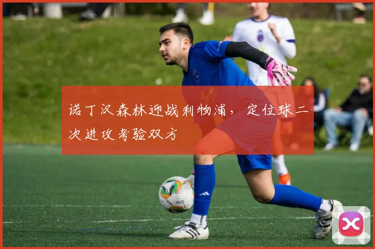 诺丁汉森林迎战利物浦，定位球二次进攻考验双方