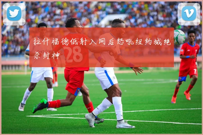 拉什福德低射入网后怒吼纽约城绝杀封神