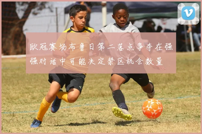 欧冠赛场布鲁日第二落点争夺在强强对话中可能决定禁区机会数量