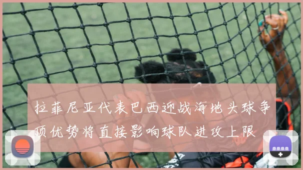 拉菲尼亚代表巴西迎战海地头球争顶优势将直接影响球队进攻上限