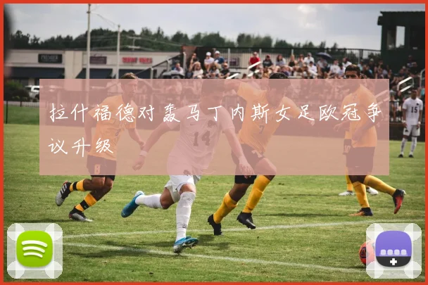 拉什福德对轰马丁内斯女足欧冠争议升级