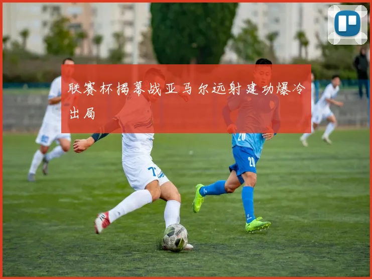 联赛杯揭幕战亚马尔远射建功爆冷出局