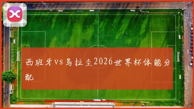 西班牙vs乌拉圭2026世界杯体能分配