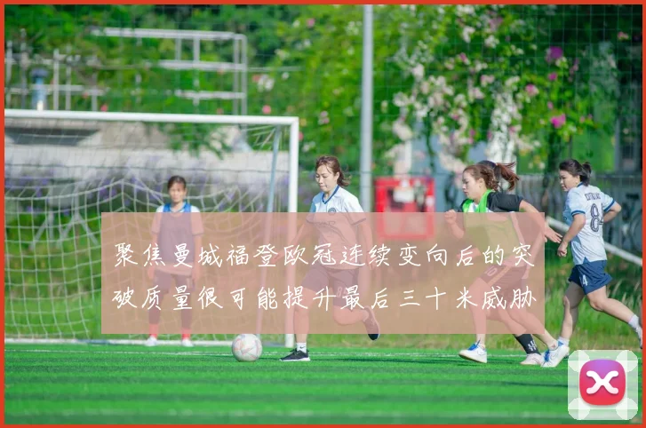 聚焦曼城福登欧冠连续变向后的突破质量很可能提升最后三十米威胁