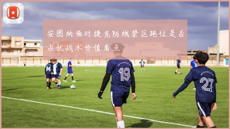 安图纳面对捷克防线禁区跑位是否占优战术价值看点