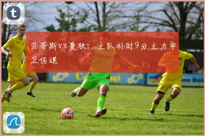 贝蒂斯vs曼联：主队补时9分主力中卫伤退
