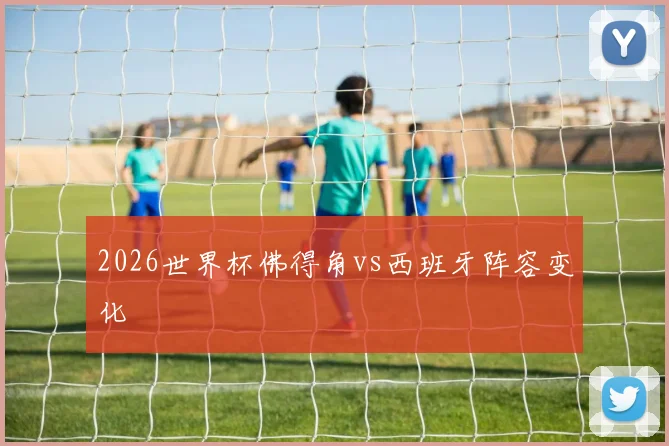 2026世界杯佛得角vs西班牙阵容变化