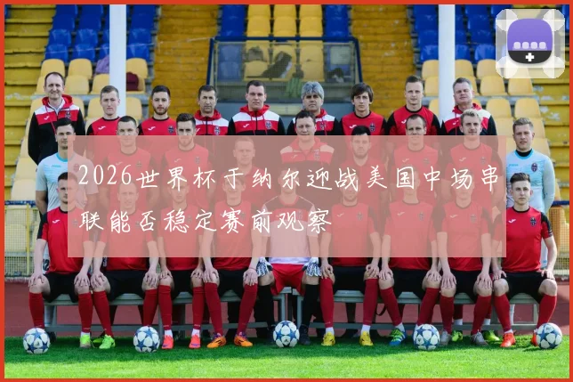 2026世界杯于纳尔迎战美国中场串联能否稳定赛前观察
