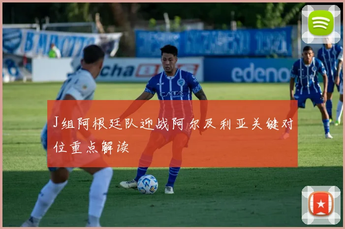 J组阿根廷队迎战阿尔及利亚关键对位重点解读