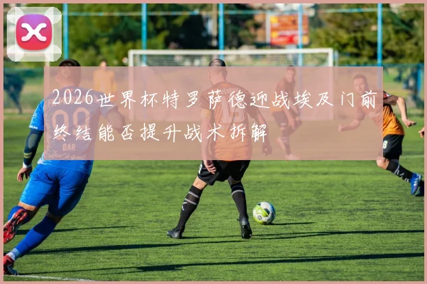 2026世界杯特罗萨德迎战埃及门前终结能否提升战术拆解