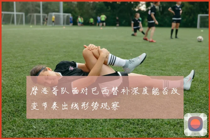 摩洛哥队面对巴西替补深度能否改变节奏出线形势观察