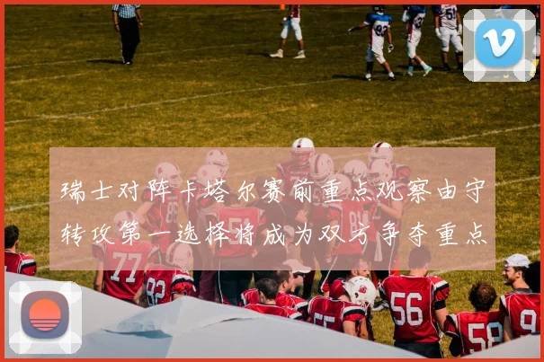 瑞士对阵卡塔尔赛前重点观察由守转攻第一选择将成为双方争夺重点