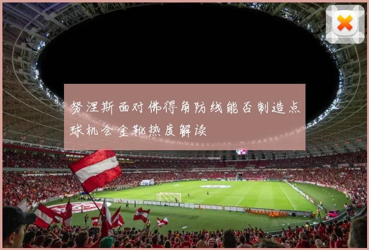 努涅斯面对佛得角防线能否制造点球机会金靴热度解读