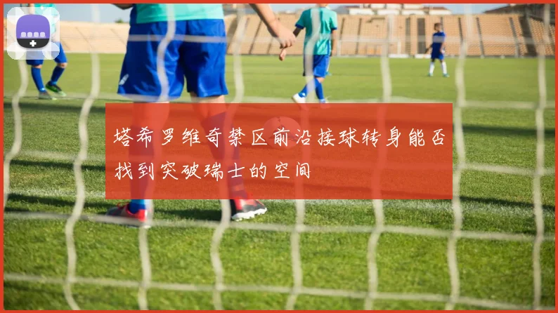 塔希罗维奇禁区前沿接球转身能否找到突破瑞士的空间