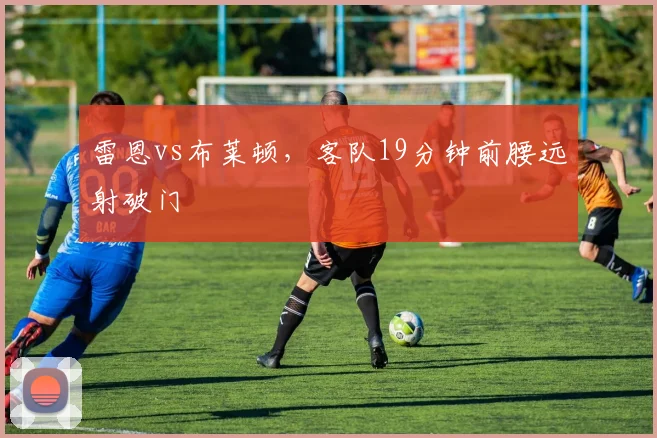 雷恩vs布莱顿，客队19分钟前腰远射破门