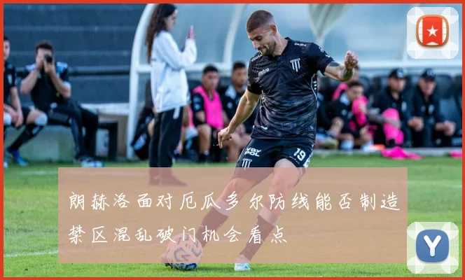 朗赫洛面对厄瓜多尔防线能否制造禁区混乱破门机会看点