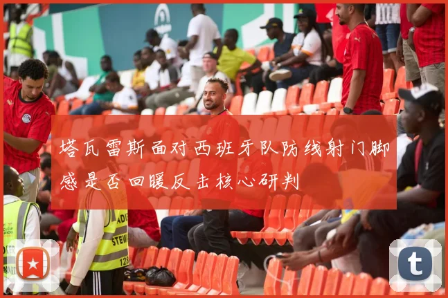 塔瓦雷斯面对西班牙队防线射门脚感是否回暖反击核心研判